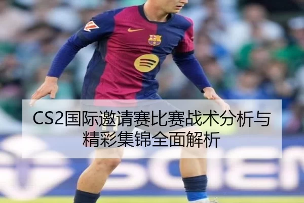 CS2国际邀请赛比赛战术分析与精彩集锦全面解析
