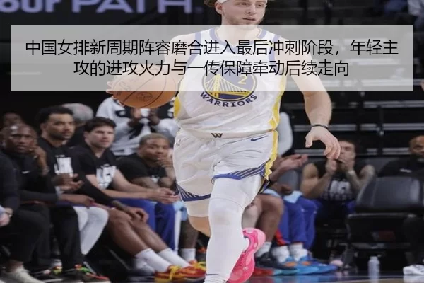 中国女排新周期阵容磨合进入最后冲刺阶段，年轻主攻的进攻火力与一传保障牵动后续走向